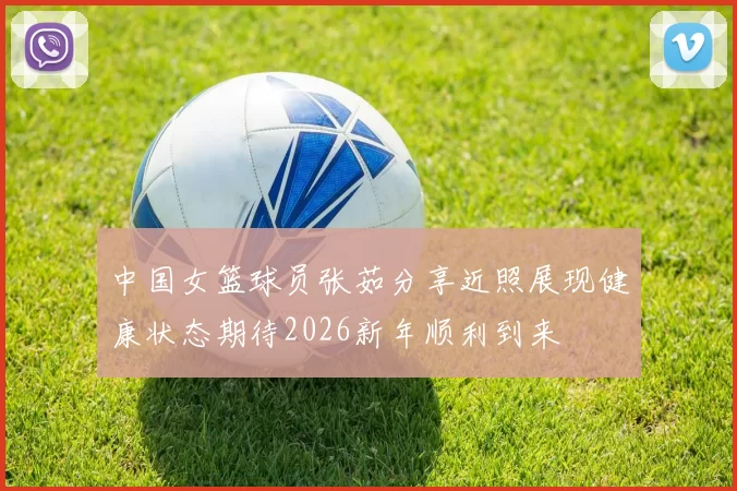 中国女篮球员张茹分享近照展现健康状态期待2026新年顺利到来