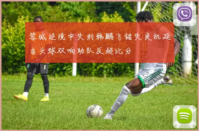 蓉城逆境中失利韩鹏飞错失良机延吉头球双响助队反超比分