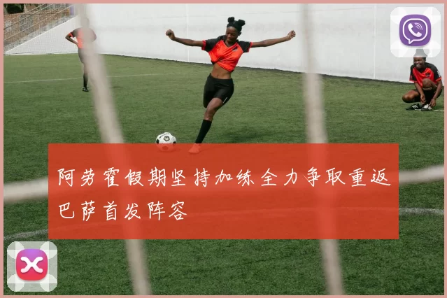 阿劳霍假期坚持加练全力争取重返巴萨首发阵容