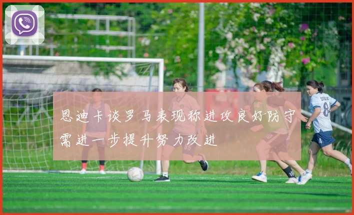 恩迪卡谈罗马表现称进攻良好防守需进一步提升努力改进