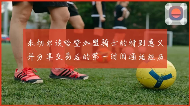 米切尔谈哈登加盟骑士的特别意义并分享交易后的第一时间通话经历