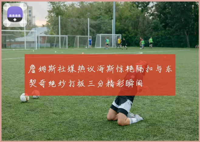 詹姆斯社媒热议海斯惊艳隔扣与东契奇绝妙打板三分精彩瞬间