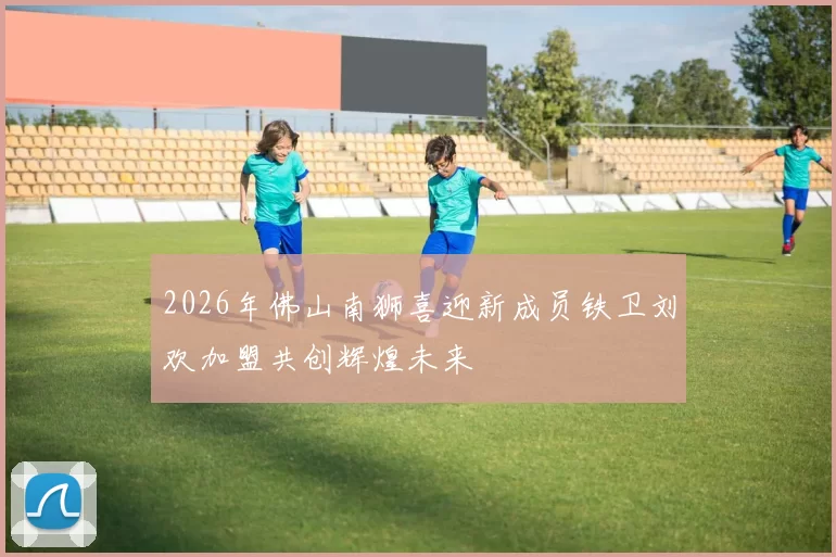 2026年佛山南狮喜迎新成员铁卫刘欢加盟共创辉煌未来