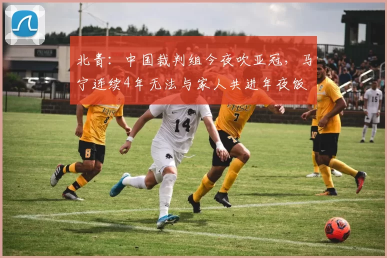 北青：中国裁判组今夜吹亚冠，马宁连续4年无法与家人共进年夜饭