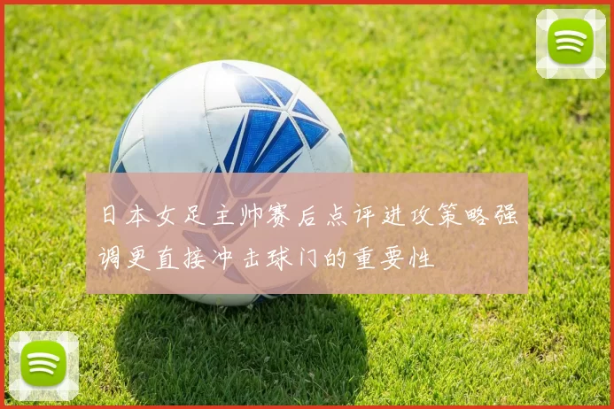 日本女足主帅赛后点评进攻策略强调更直接冲击球门的重要性
