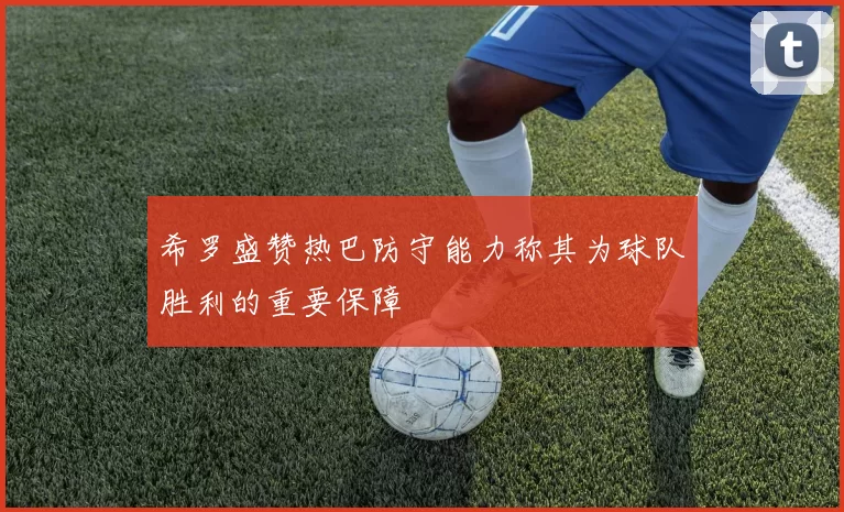 希罗盛赞热巴防守能力称其为球队胜利的重要保障