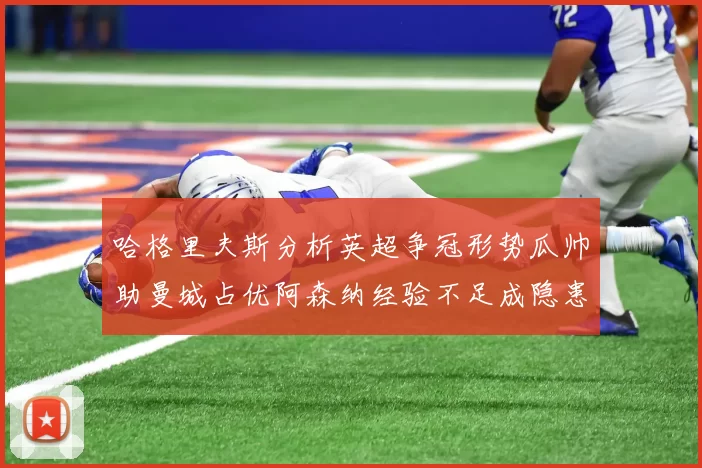 哈格里夫斯分析英超争冠形势瓜帅助曼城占优阿森纳经验不足成隐患