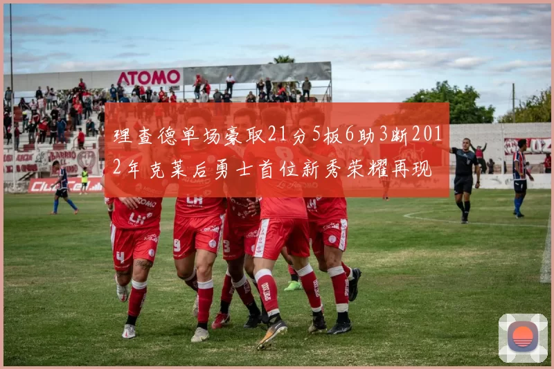 理查德单场豪取21分5板6助3断2012年克莱后勇士首位新秀荣耀再现
