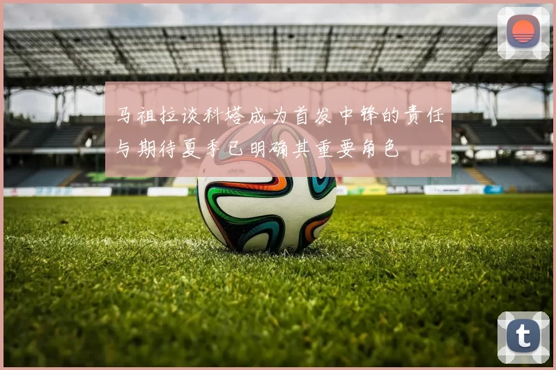 马祖拉谈科塔成为首发中锋的责任与期待夏季已明确其重要角色