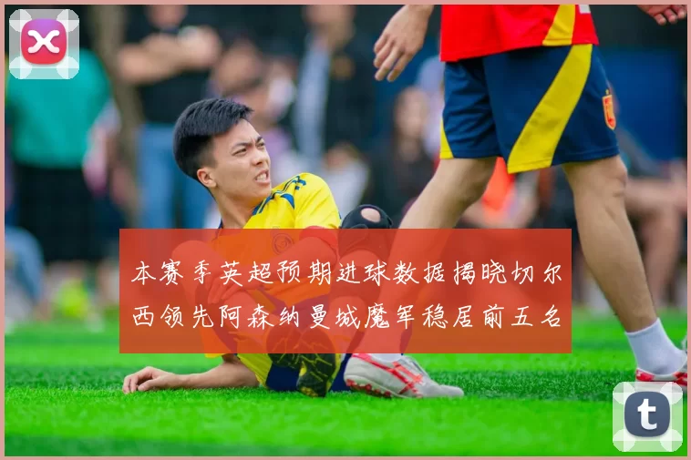 本赛季英超预期进球数据揭晓切尔西领先阿森纳曼城魔军稳居前五名