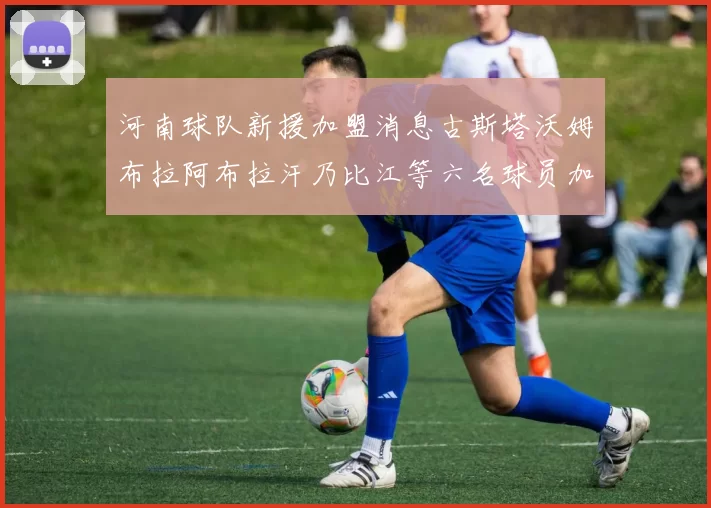河南球队新援加盟消息古斯塔沃姆布拉阿布拉汗乃比江等六名球员加入