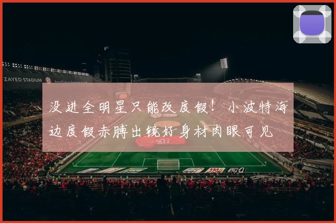 没进全明星只能改度假！小波特海边度假赤膊出镜好身材肉眼可见