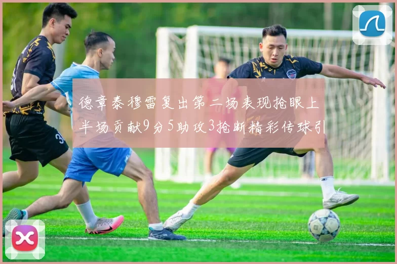 德章泰穆雷复出第二场表现抢眼上半场贡献9分5助攻3抢断精彩传球引关注
