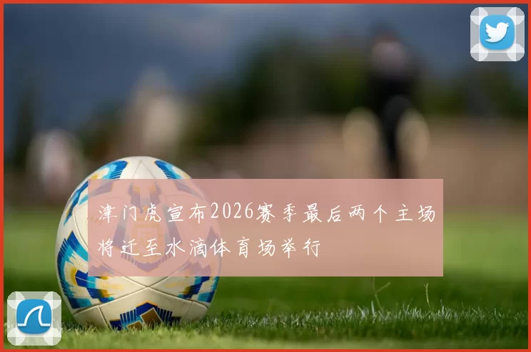津门虎宣布2026赛季最后两个主场将迁至水滴体育场举行