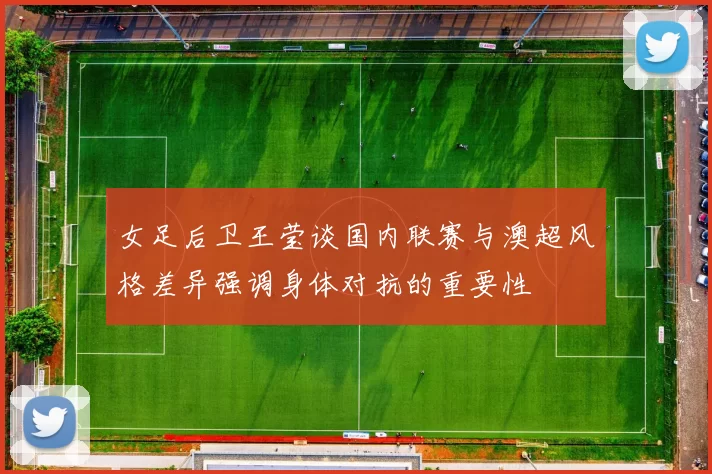 女足后卫王莹谈国内联赛与澳超风格差异强调身体对抗的重要性
