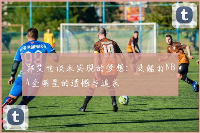 郭艾伦谈未实现的梦想：没能打NBA全明星的遗憾与追求