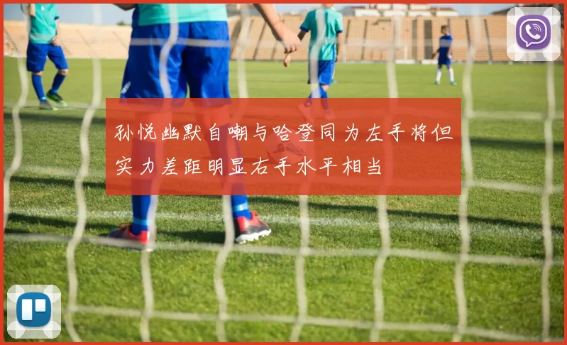 孙悦幽默自嘲与哈登同为左手将但实力差距明显右手水平相当