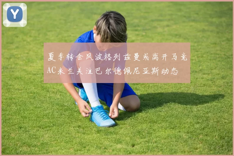 夏季转会风波格列兹曼或离开马竞AC米兰关注巴尔德佩尼亚斯动态