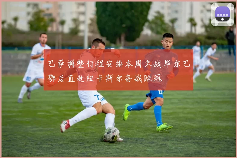 巴萨调整行程安排本周末战毕尔巴鄂后直赴纽卡斯尔备战欧冠
