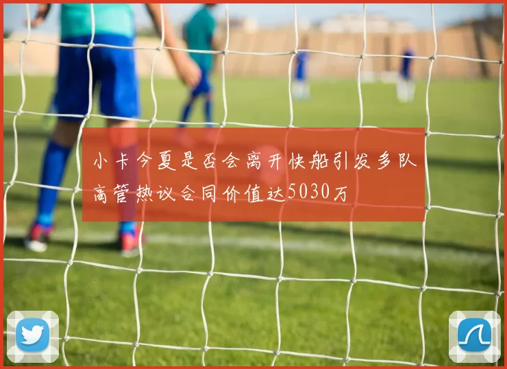 小卡今夏是否会离开快船引发多队高管热议合同价值达5030万