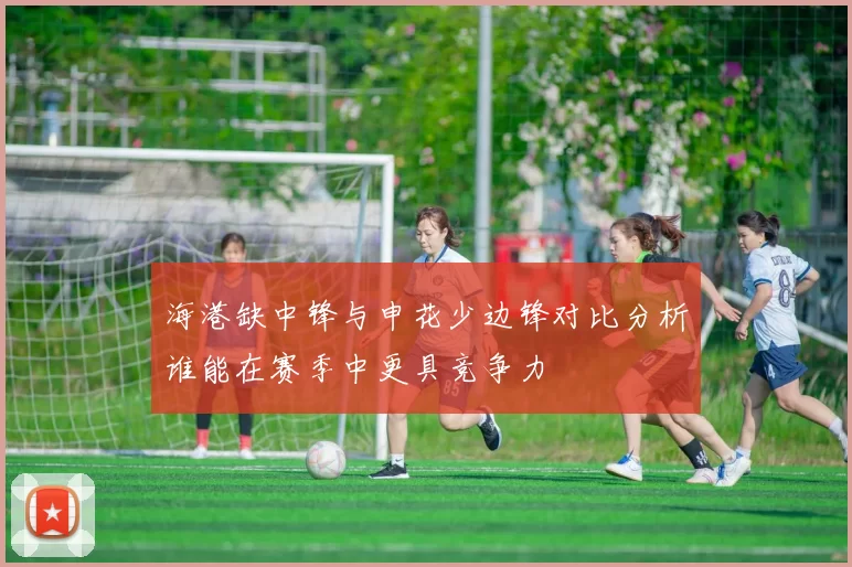 海港缺中锋与申花少边锋对比分析谁能在赛季中更具竞争力