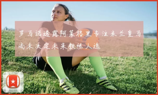罗马诺透露阿莱格里专注米兰皇马尚未决定未来教练人选