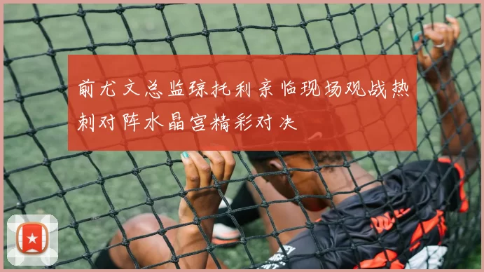 前尤文总监琼托利亲临现场观战热刺对阵水晶宫精彩对决