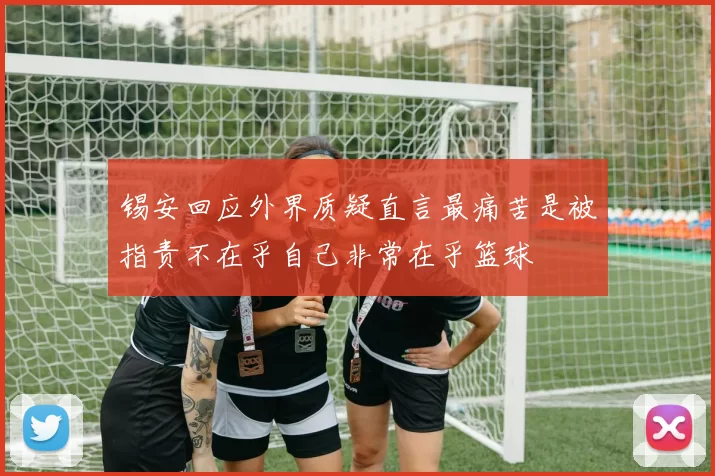 锡安回应外界质疑直言最痛苦是被指责不在乎自己非常在乎篮球