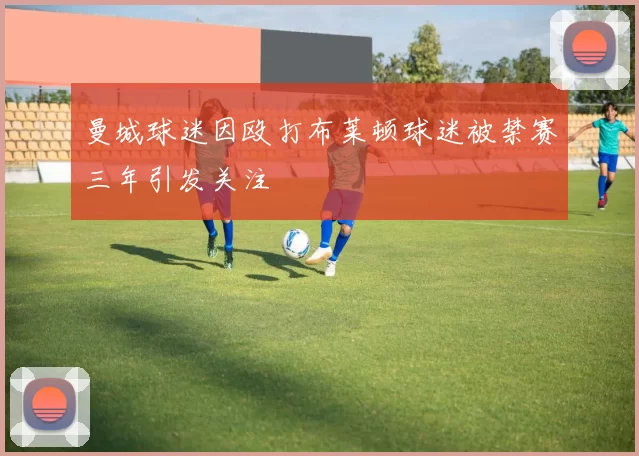 曼城球迷因殴打布莱顿球迷被禁赛三年引发关注